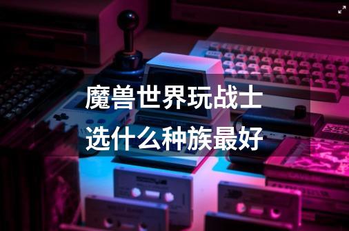 魔兽世界玩战士选什么种族最好-第1张-游戏信息-龙启网