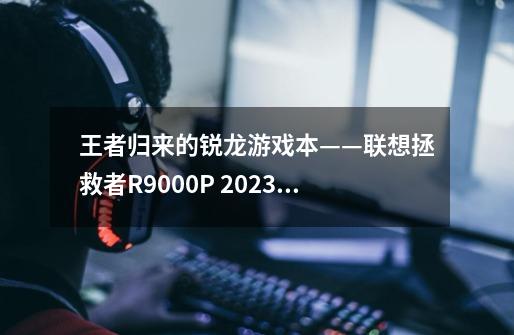 王者归来的锐龙游戏本——联想拯救者R9000P 2023评测-第1张-游戏信息-龙启网