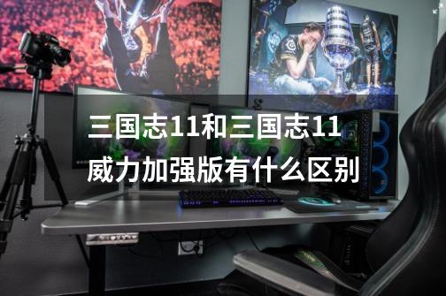 三国志11和三国志11威力加强版有什么区别-第1张-游戏信息-龙启网