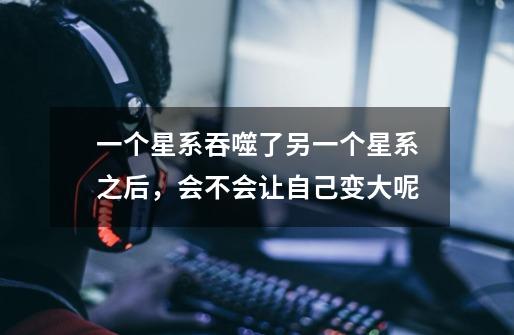 一个星系吞噬了另一个星系之后,会不会让自己变大呢-第1张-游戏信息-龙启网