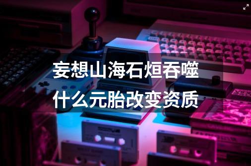 妄想山海石烜吞噬什么元胎改变资质-第1张-游戏信息-龙启网