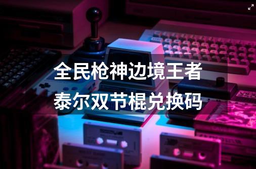 全民枪神边境王者泰尔双节棍兑换码-第1张-游戏信息-龙启网