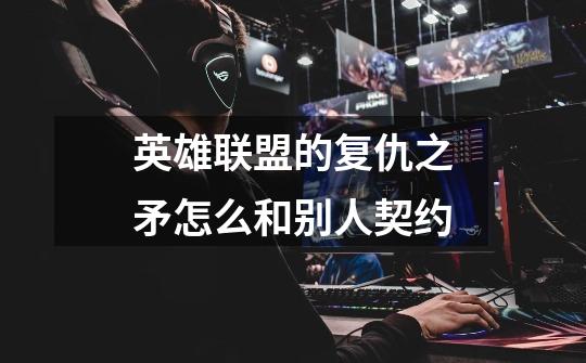 英雄联盟的复仇之矛怎么和别人契约-第1张-游戏信息-龙启网