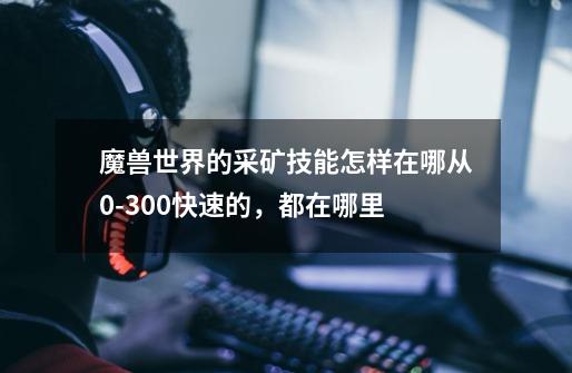 魔兽世界的采矿技能怎样在哪从0-300快速的,都在哪里-第1张-游戏信息-龙启网