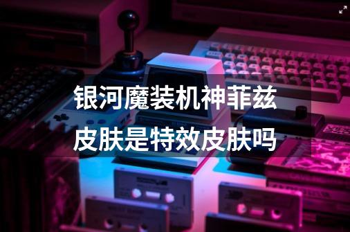 银河魔装机神菲兹皮肤是特效皮肤吗-第1张-游戏信息-龙启网