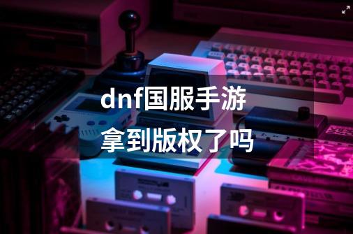 dnf国服手游拿到版权了吗-第1张-游戏信息-龙启网