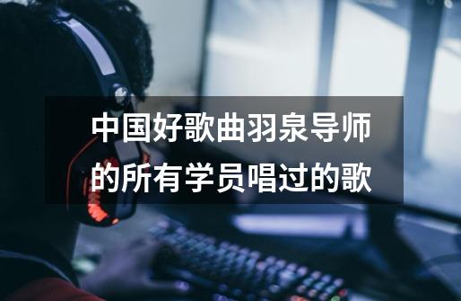 中国好歌曲羽泉导师的所有学员唱过的歌-第1张-游戏信息-龙启网
