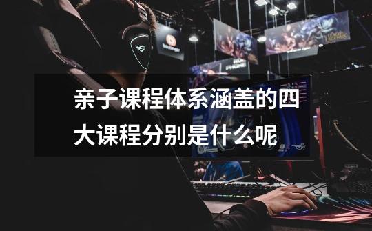 亲子课程体系涵盖的四大课程分别是什么呢-第1张-游戏信息-龙启网