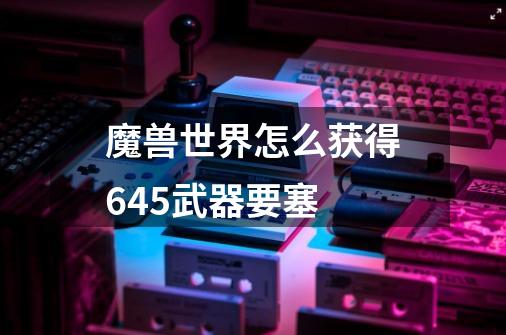 魔兽世界怎么获得645武器要塞-第1张-游戏信息-龙启网