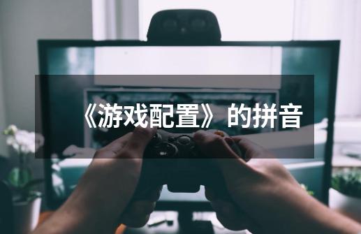 《游戏配置》的拼音-第1张-游戏信息-龙启网