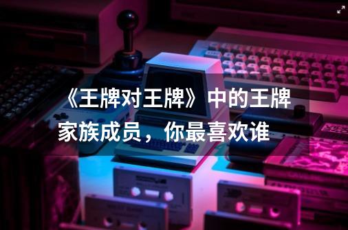 《王牌对王牌》中的王牌家族成员,你最喜欢谁-第1张-游戏信息-龙启网