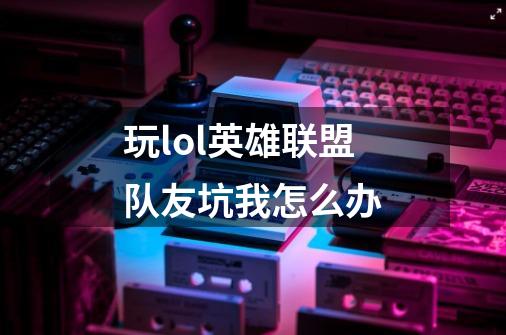 玩lol英雄联盟队友坑我怎么办-第1张-游戏信息-龙启网