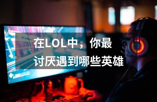 在LOL中,你最讨厌遇到哪些英雄-第1张-游戏信息-龙启网