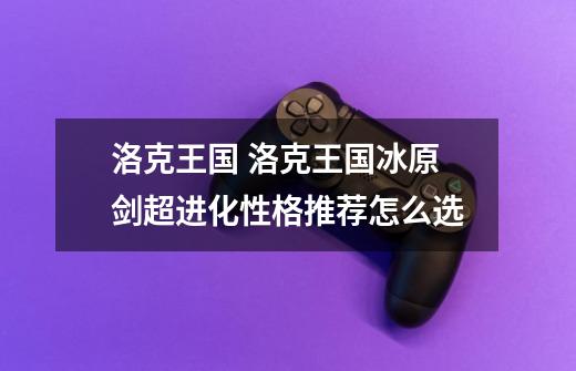 洛克王国 洛克王国冰原剑超进化性格推荐怎么选-第1张-游戏信息-龙启网