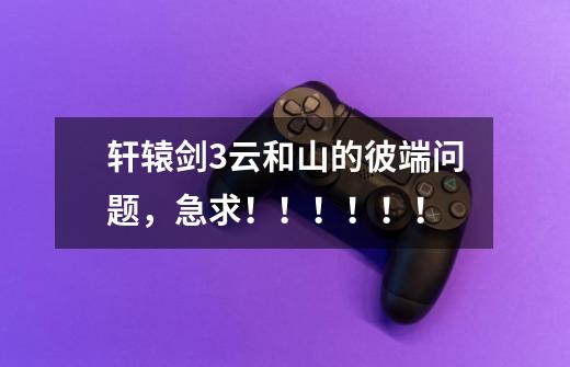 轩辕剑3云和山的彼端问题,急求!!!!!!-第1张-游戏信息-龙启网