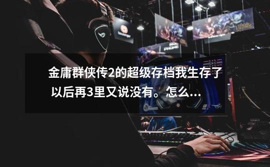 金庸群侠传2的超级存档我生存了 以后再3里又说没有。怎么办-第1张-游戏信息-龙启网