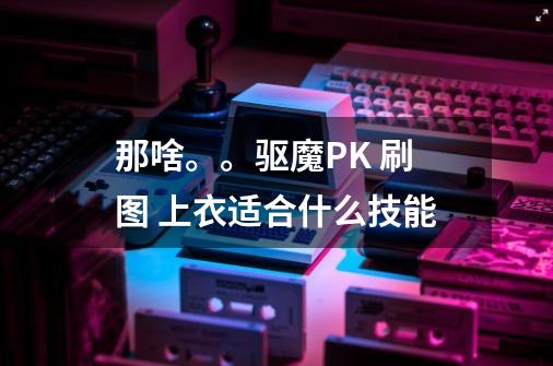 那啥。。驱魔PK 刷图 上衣适合什么技能-第1张-游戏信息-龙启网