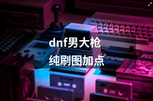 dnf男大枪纯刷图加点-第1张-游戏信息-龙启网