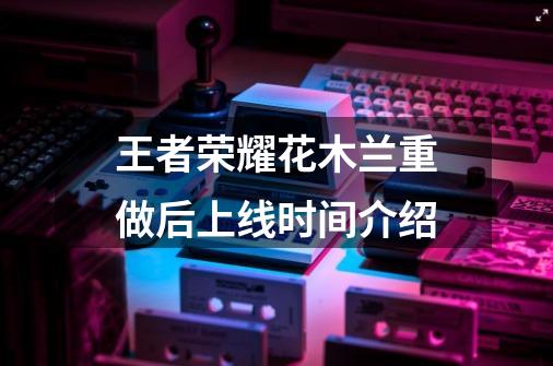 王者荣耀花木兰重做后上线时间介绍-第1张-游戏信息-龙启网