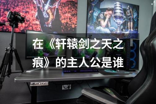 在《轩辕剑之天之痕》的主人公是谁-第1张-游戏信息-龙启网