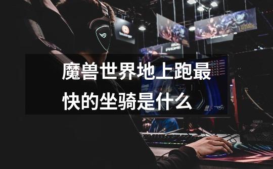 魔兽世界地上跑最快的坐骑是什么-第1张-游戏信息-龙启网