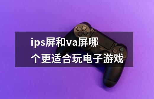 ips屏和va屏哪个更适合玩电子游戏-第1张-游戏信息-龙启网