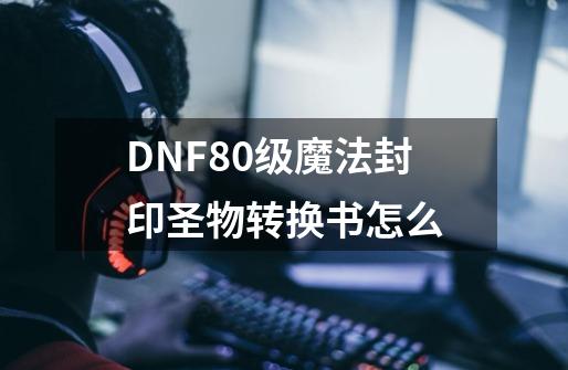 DNF80级魔法封印圣物转换书怎么-第1张-游戏信息-龙启网