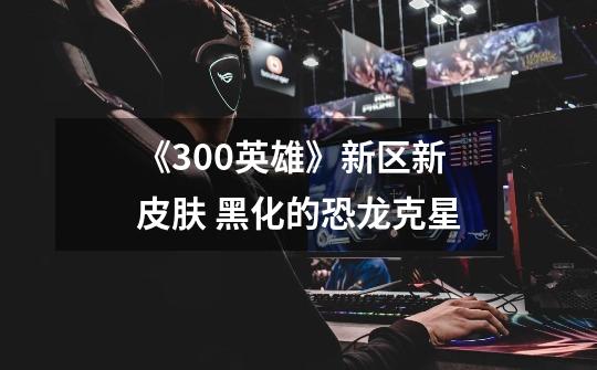 《300英雄》新区新皮肤 黑化的恐龙克星-第1张-游戏信息-龙启网