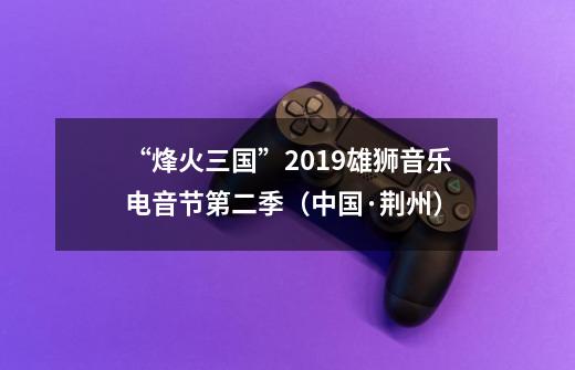 “烽火三国”2019雄狮音乐电音节第二季(中国·荆州)-第1张-游戏信息-龙启网