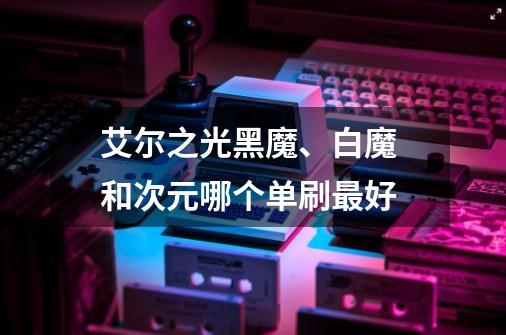 艾尔之光黑魔、白魔 和次元哪个单刷最好-第1张-游戏信息-龙启网