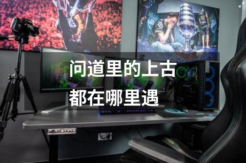 问道里的上古都在哪里遇-第1张-游戏信息-龙启网