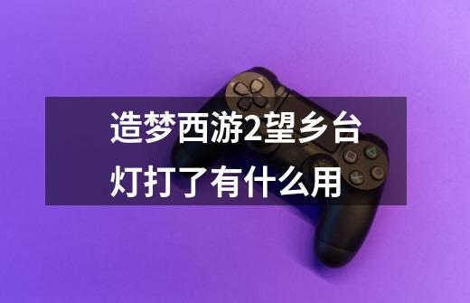 造梦西游2望乡台灯打了有什么用-第1张-游戏信息-龙启网