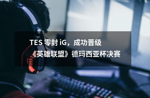 TES 零封 iG,成功晋级《英雄联盟》德玛西亚杯决赛-第1张-游戏信息-龙启网