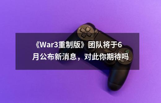 《War3重制版》团队将于6月公布新消息,对此你期待吗-第1张-游戏信息-龙启网