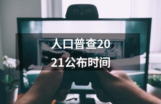 人口普查2021公布时间-第1张-游戏信息-龙启网