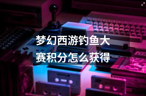 梦幻西游钓鱼大赛积分怎么获得-第1张-游戏信息-龙启网