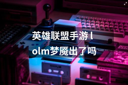英雄联盟手游 lolm梦魇出了吗-第1张-游戏信息-龙启网