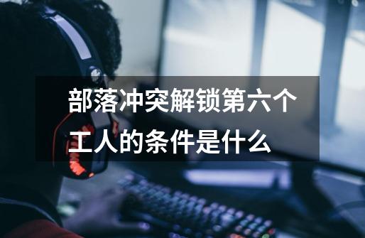 部落冲突解锁第六个工人的条件是什么-第1张-游戏信息-龙启网