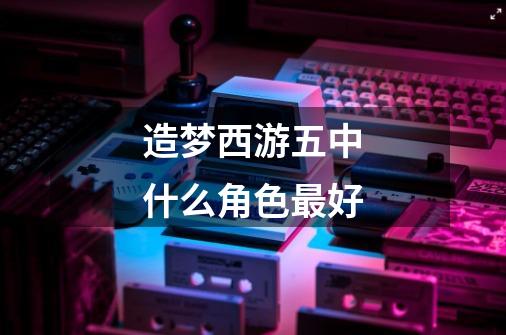造梦西游五中什么角色最好-第1张-游戏信息-龙启网
