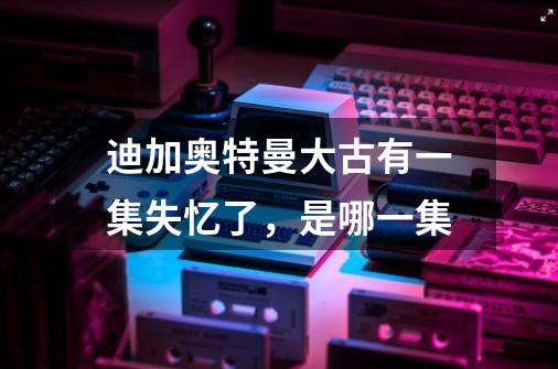 迪加奥特曼大古有一集失忆了，是哪一集-第1张-游戏信息-龙启网
