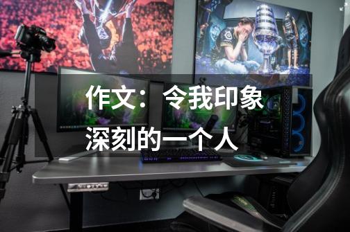 作文:令我印象深刻的一个人-第1张-游戏信息-龙启网