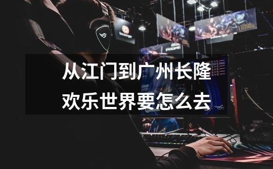 从江门到广州长隆欢乐世界要怎么去-第1张-游戏信息-龙启网