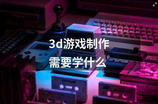 3d游戏制作需要学什么-第1张-游戏信息-龙启网