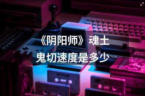 《阴阳师》魂土鬼切速度是多少-第1张-游戏信息-龙启网