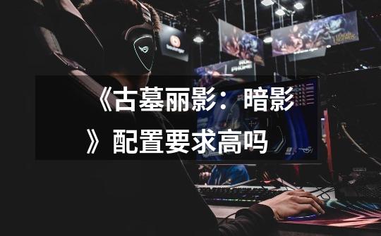 《古墓丽影:暗影》配置要求高吗-第1张-游戏信息-龙启网