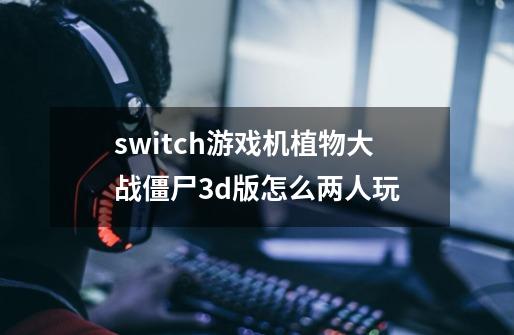 switch游戏机植物大战僵尸3d版怎么两人玩-第1张-游戏信息-龙启网