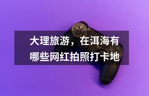 大理旅游,在洱海有哪些网红拍照打卡地-第1张-游戏信息-龙启网