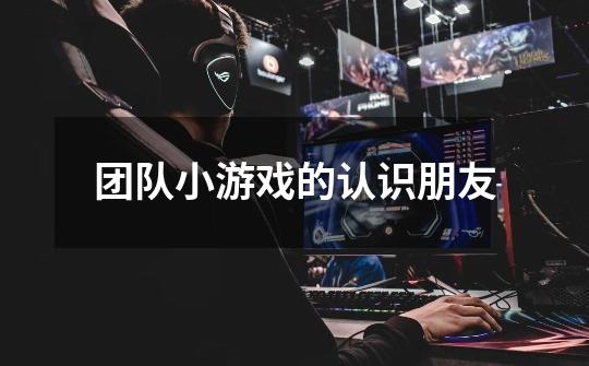 团队小游戏的认识朋友-第1张-游戏信息-龙启网