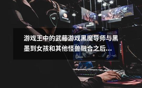 游戏王中的武藤游戏黑魔导师与黑墨到女孩和其他怪兽融合之后的暗属性的黑魔导怪兽是什么-第1张-游戏信息-龙启网