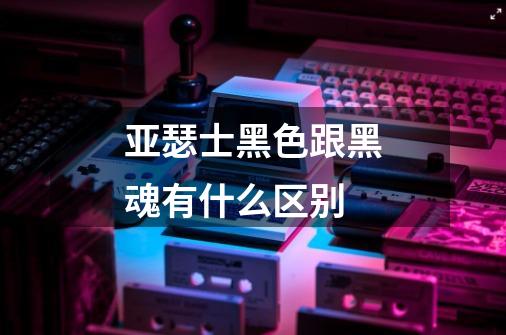 亚瑟士黑色跟黑魂有什么区别-第1张-游戏信息-龙启网